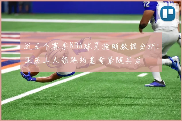 近五个赛季NBA球员抢断数据分析：亚历山大领跑约基奇紧随其后
