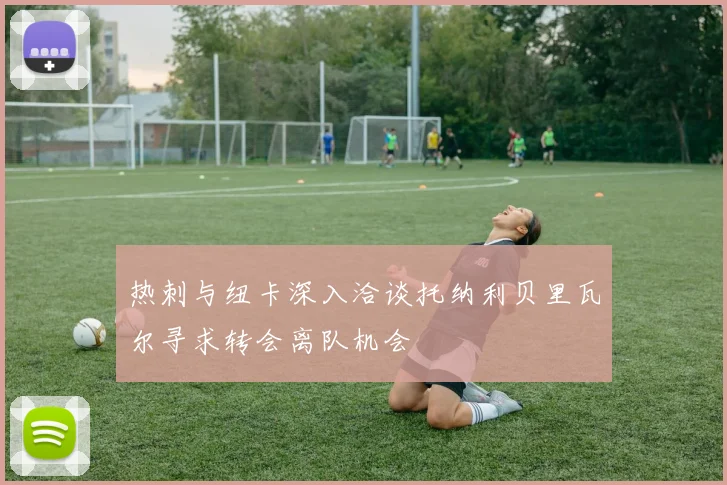 热刺与纽卡深入洽谈托纳利贝里瓦尔寻求转会离队机会