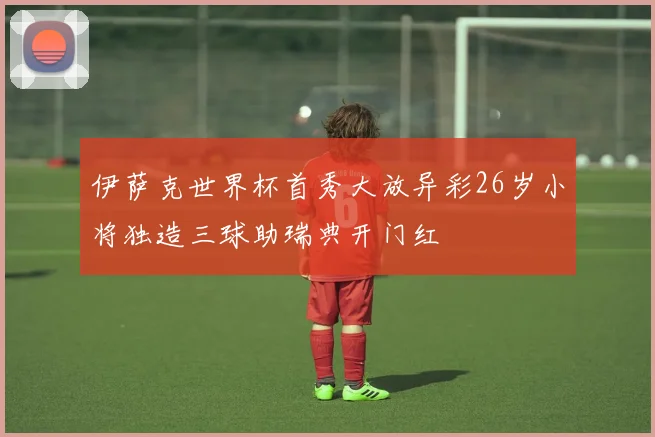 伊萨克世界杯首秀大放异彩26岁小将独造三球助瑞典开门红