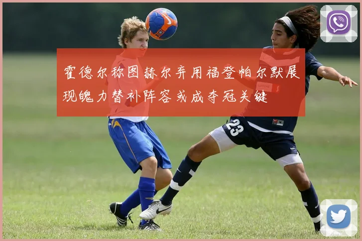 霍德尔称图赫尔弃用福登帕尔默展现魄力替补阵容或成夺冠关键