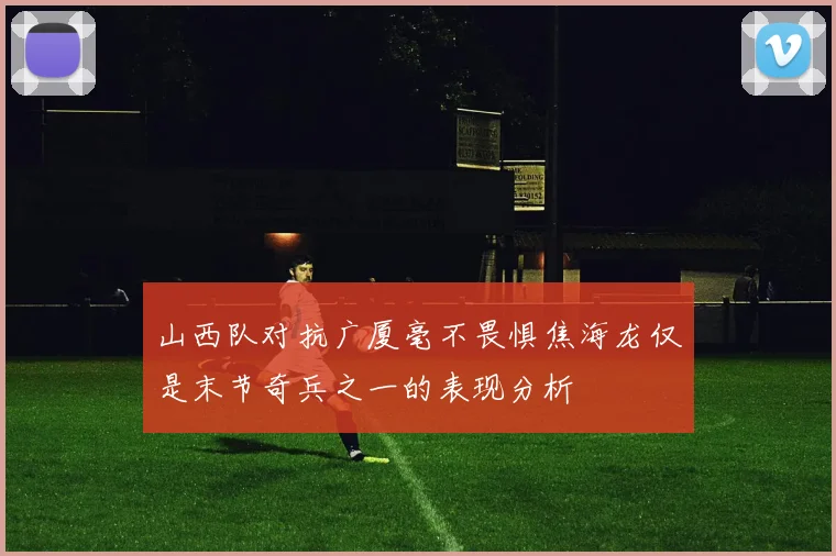 山西队对抗广厦毫不畏惧焦海龙仅是末节奇兵之一的表现分析