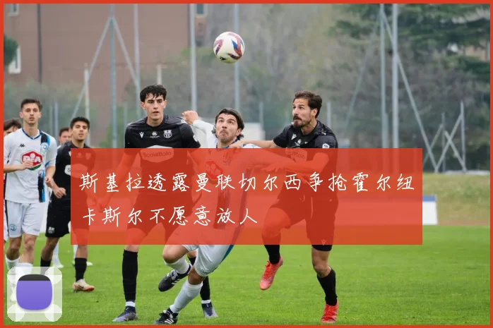 斯基拉透露曼联切尔西争抢霍尔纽卡斯尔不愿意放人