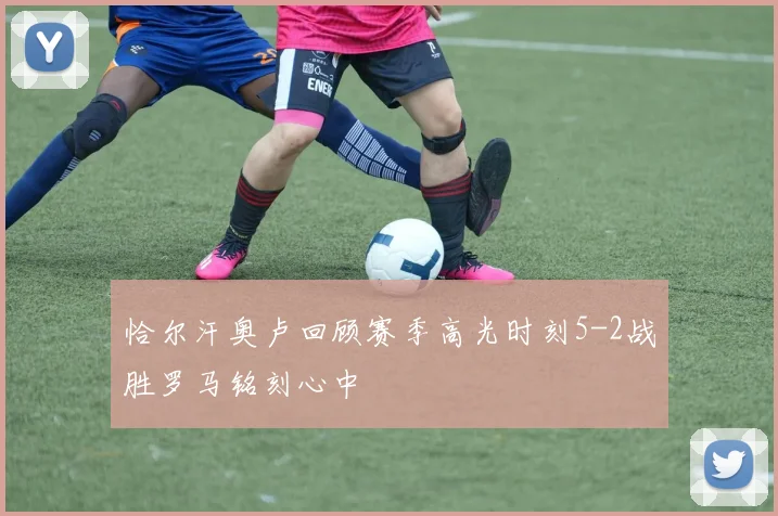 恰尔汗奥卢回顾赛季高光时刻5-2战胜罗马铭刻心中