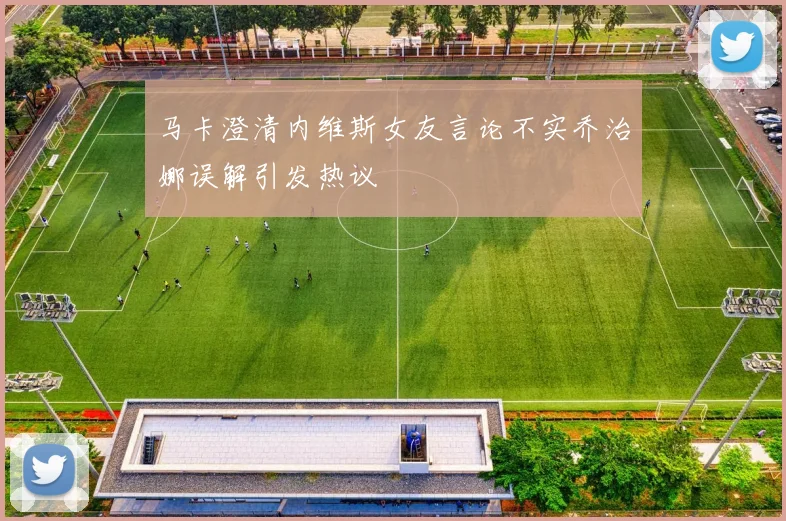 马卡澄清内维斯女友言论不实乔治娜误解引发热议