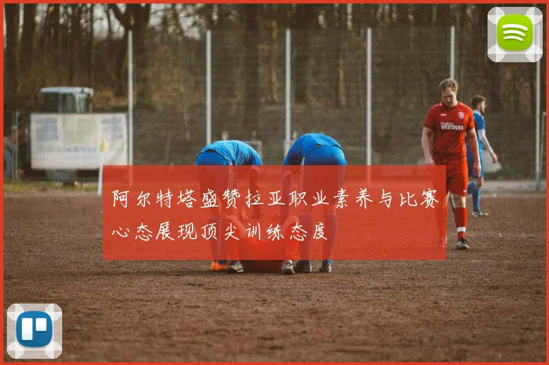 阿尔特塔盛赞拉亚职业素养与比赛心态展现顶尖训练态度