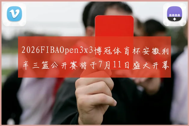 2026FIBAOpen3x3博冠体育杯安徽利辛三篮公开赛将于7月11日盛大开幕