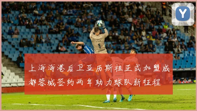 上海海港后卫亚历斯祖正式加盟成都蓉城签约两年助力球队新征程