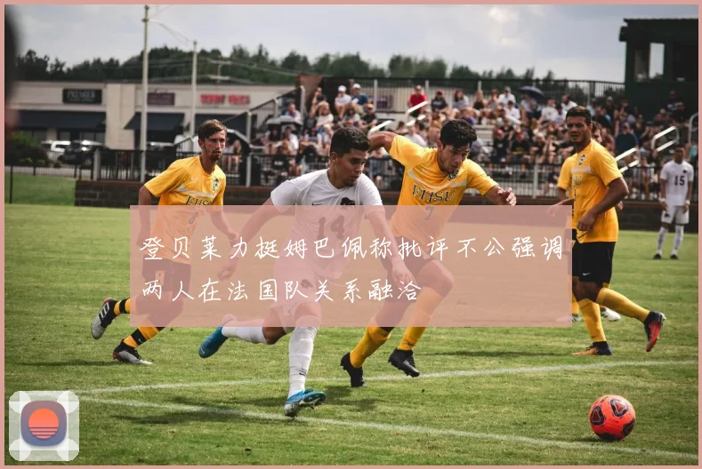 登贝莱力挺姆巴佩称批评不公强调两人在法国队关系融洽