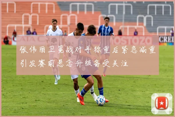 张伟丽卫冕战对手称重后紧急减重引发赛前悬念升级备受关注